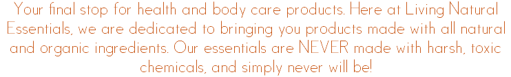 Your final stop for health and body care products. Here at Living Natural Essentials, we are dedicated to bringing you products made with all natural and organic ingredients. Our essentials are NEVER made with harsh, toxic chemicals, and simply never will be!